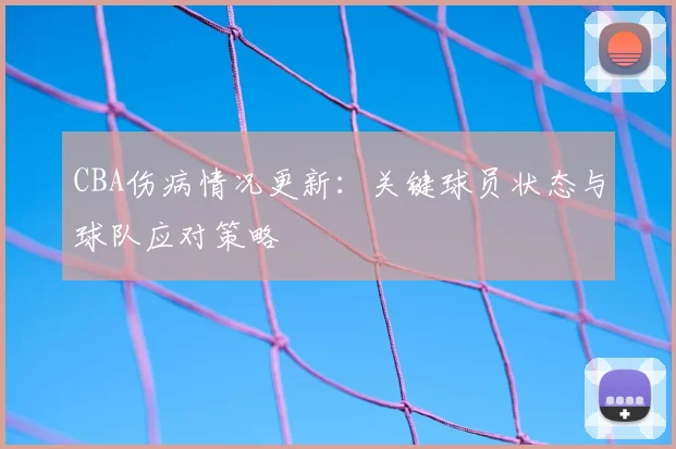 CBA伤病情况更新：关键球员状态与球队应对策略